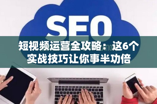 短视频运营全攻略：这6个实战技巧让你事半功倍